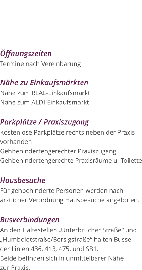 Öffnungszeiten Termine nach Vereinbarung  Nähe zu Einkaufsmärkten Nähe zum REAL-Einkaufsmarkt Nähe zum ALDI-Einkaufsmarkt  Parkplätze / Praxiszugang Kostenlose Parkplätze rechts neben der Praxis  vorhanden Gehbehindertengerechter Praxiszugang Gehbehindertengerechte Praxisräume u. Toilette  Hausbesuche Für gehbehinderte Personen werden nach  ärztlicher Verordnung Hausbesuche angeboten.  Busverbindungen An den Haltestellen „Unterbrucher Straße“ und  „Humboldtstraße/Borsigstraße“ halten Busse  der Linien 436, 413, 475, und SB1.  Beide befinden sich in unmittelbarer Nähe  zur Praxis.  Praxis für Logopädie Diana Houben Borsigstraße 15 52525 Heinsberg